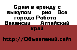 Сдам в аренду с выкупом kia рио - Все города Работа » Вакансии   . Алтайский край